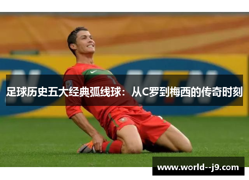 足球历史五大经典弧线球：从C罗到梅西的传奇时刻