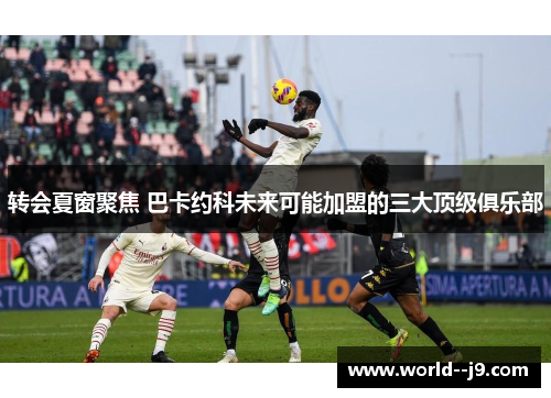 转会夏窗聚焦 巴卡约科未来可能加盟的三大顶级俱乐部