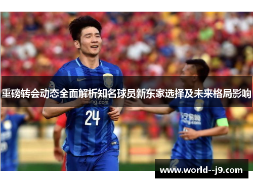 重磅转会动态全面解析知名球员新东家选择及未来格局影响