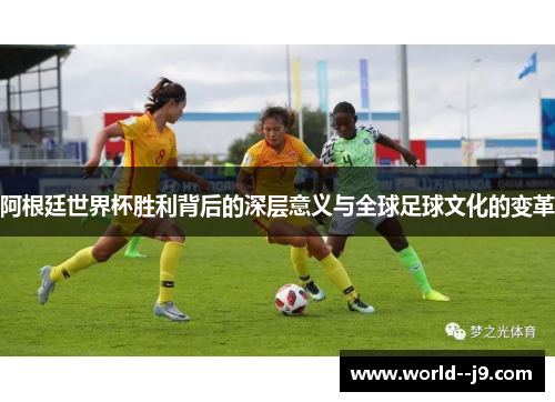 阿根廷世界杯胜利背后的深层意义与全球足球文化的变革