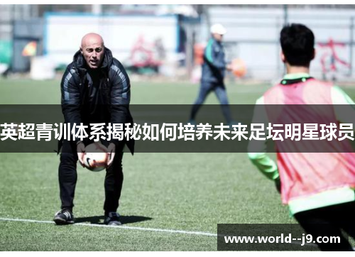 英超青训体系揭秘如何培养未来足坛明星球员 英超青训体系揭秘如何培养未来足坛明星球员