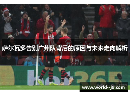 萨尔瓦多告别广州队背后的原因与未来走向解析