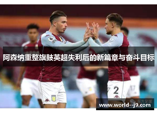 阿森纳重整旗鼓英超失利后的新篇章与奋斗目标