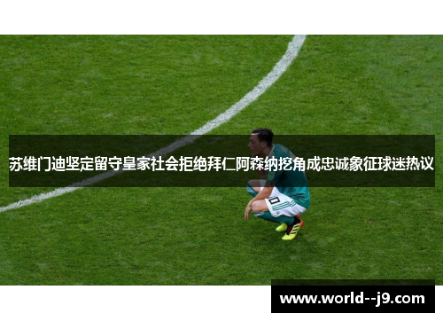 苏维门迪坚定留守皇家社会拒绝拜仁阿森纳挖角成忠诚象征球迷热议